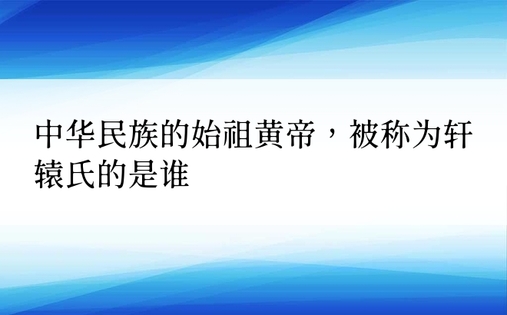 中华民族的始祖黄帝，被称为轩辕氏的是谁